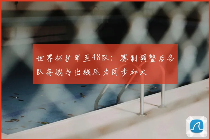 世界杯扩军至48队:赛制调整后各队备战与出线压力同步加大