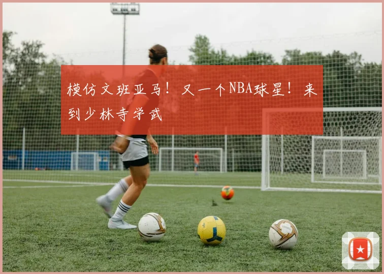 模仿文班亚马!又一个NBA球星!来到少林寺学武