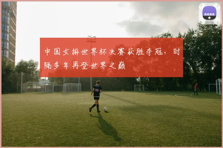 中国女排世界杯决赛获胜夺冠，时隔多年再登世界之巅
