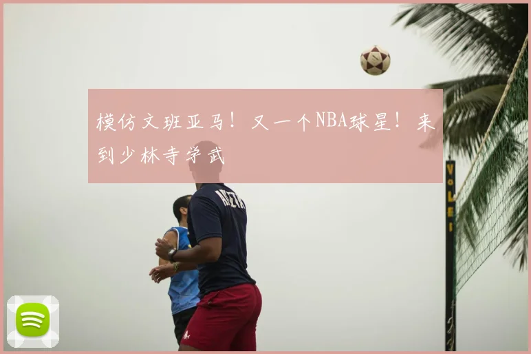 模仿文班亚马！又一个NBA球星！来到少林寺学武